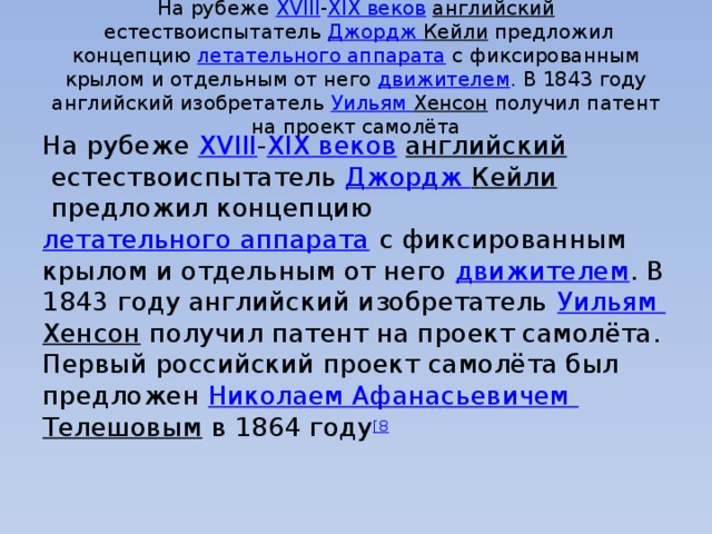 На рубеже  XVIII - XIX веков   английский  естествоиспытатель  Джордж Кейли  предложил концепцию  летательного аппарата  с фиксированным крылом и отдельным от него  движителем . В 1843 году английский изобретатель  Уильям Хенсон  получил патент на проект самолёта На рубеже  XVIII - XIX веков   английский  естествоиспытатель  Джордж Кейли  предложил концепцию  летательного аппарата  с фиксированным крылом и отдельным от него  движителем . В 1843 году английский изобретатель  Уильям Хенсон  получил патент на проект самолёта. Первый российский проект самолёта был предложен  Николаем Афанасьевичем Телешовым  в 1864 году [8 