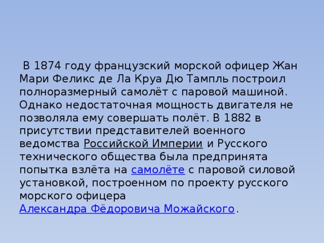  В 1874 году французский морской офицер Жан Мари Феликс де Ла Круа Дю Тампль построил полноразмерный самолёт с паровой машиной. Однако недостаточная мощность двигателя не позволяла ему совершать полёт. В 1882 в присутствии представителей военного ведомства  Российской Империи  и Русского технического общества была предпринята попытка взлёта на  самолёте  с паровой силовой установкой, построенном по проекту русского морского офицера  Александра Фёдоровича Можайского . 