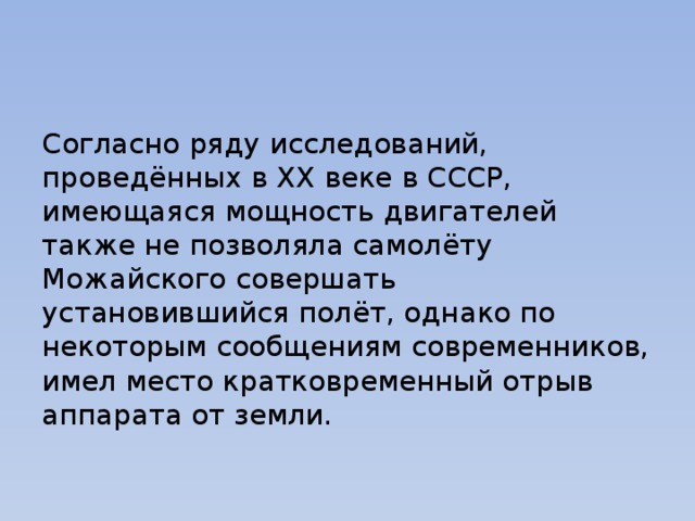 Согласно ряду исследований, проведённых в XX веке в СССР, имеющаяся мощность двигателей также не позволяла самолёту Можайского совершать установившийся полёт, однако по некоторым сообщениям современников, имел место кратковременный отрыв аппарата от земли. 