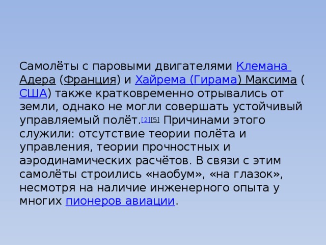 Самолёты с паровыми двигателями  Клемана  Адера  ( Франция ) и  Хайрема ( Гирама ) Максима  ( США ) также кратковременно отрывались от земли, однако не могли совершать устойчивый управляемый полёт. [2] [5]  Причинами этого служили: отсутствие теории полёта и управления, теории прочностных и аэродинамических расчётов. В связи с этим самолёты строились «наобум», «на глазок», несмотря на наличие инженерного опыта у многих  пионеров авиации . 