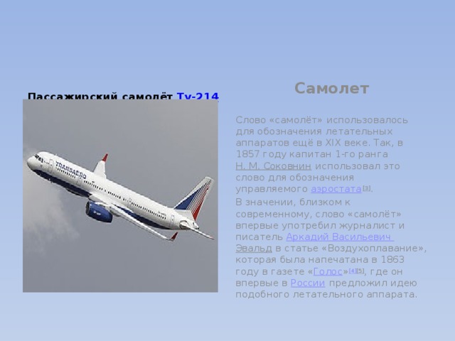 Самолет Пассажирский самолёт  Ту-214  Слово «самолёт» использовалось для обозначения летательных аппаратов ещё в XIX веке. Так, в 1857 году капитан 1-го ранга  Н. М. Соковнин  использовал это слово для обозначения управляемого  аэростата [3] . В значении, близком к современному, слово «самолёт» впервые употребил журналист и писатель  Аркадий Васильевич Эвальд  в статье «Воздухоплавание», которая была напечатана в 1863 году в газете « Голос » [4] [5] , где он впервые в  России  предложил идею подобного летательного аппарата. 