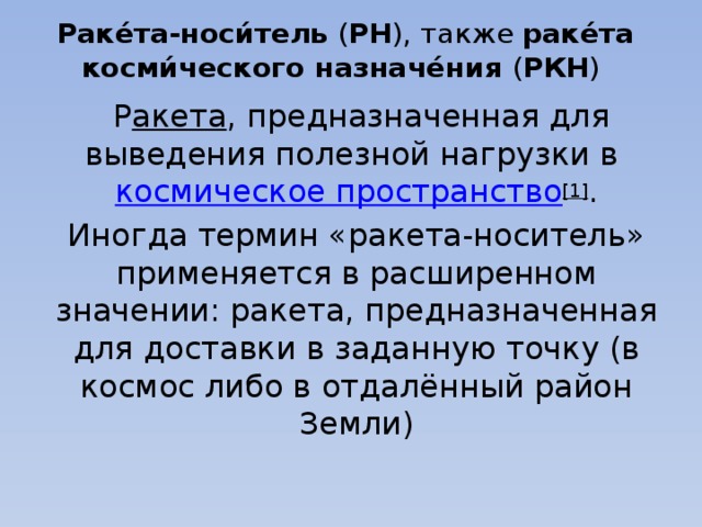 Раке́та-носи́тель  ( РН ), также  раке́та косми́ческого назначе́ния  ( РКН )    Р акета , предназначенная для выведения полезной нагрузки в  космическое пространство [1] . Иногда термин «ракета-носитель» применяется в расширенном значении: ракета, предназначенная для доставки в заданную точку (в космос либо в отдалённый район Земли) 