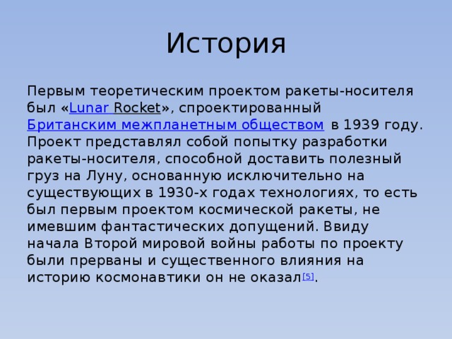 История Первым теоретическим проектом ракеты-носителя был « Lunar  Rocket », спроектированный  Британским межпланетным обществом  в 1939 году. Проект представлял собой попытку разработки ракеты-носителя, способной доставить полезный груз на Луну, основанную исключительно на существующих в 1930-х годах технологиях, то есть был первым проектом космической ракеты, не имевшим фантастических допущений. Ввиду начала Второй мировой войны работы по проекту были прерваны и существенного влияния на историю космонавтики он не оказал [5] . 