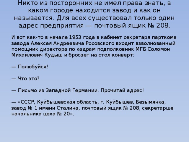 Никто из посторонних не имел права знать, в каком городе находится завод и как он называется. Для всех существовал только один адрес предприятия — почтовый ящик № 208.   И вот как-то в начале 1953 года в кабинет секретаря парткома завода Алексея Андреевича Росовского входит взволнованный помощник директора по кадрам подполковник МГБ Соломон Михайлович Кудыш и бросает на стол конверт:   — Полюбуйся!   — Что это?   — Письмо из Западной Германии. Прочитай адрес!   — «СССР, Куйбышевская область, г. Куйбышев, Безымянка, завод № 1 имени Сталина, почтовый ящик № 208, секретарше начальника цеха № 20».   