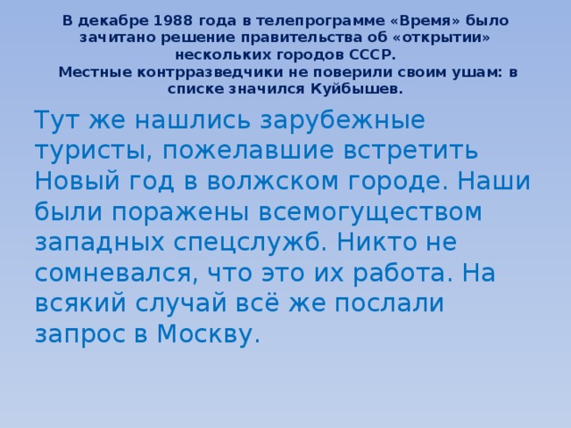 В декабре 1988 года в телепрограмме «Время» было зачитано решение правительства об «открытии» нескольких городов СССР.  Местные контрразведчики не поверили своим ушам: в списке значился Куйбышев. Тут же нашлись зарубежные туристы, пожелавшие встретить Новый год в волжском городе. Наши были поражены всемогуществом западных спецслужб. Никто не сомневался, что это их работа. На всякий случай всё же послали запрос в Москву. 