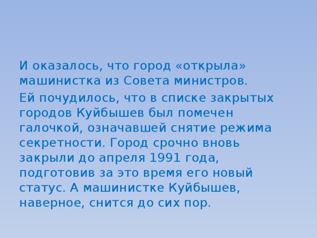 И оказалось, что город «открыла» машинистка из Совета министров. Ей почудилось, что в списке закрытых городов Куйбышев был помечен галочкой, означавшей снятие режима секретности. Город срочно вновь закрыли до апреля 1991 года, подготовив за это время его новый статус. А машинистке Куйбышев, наверное, снится до сих пор. 