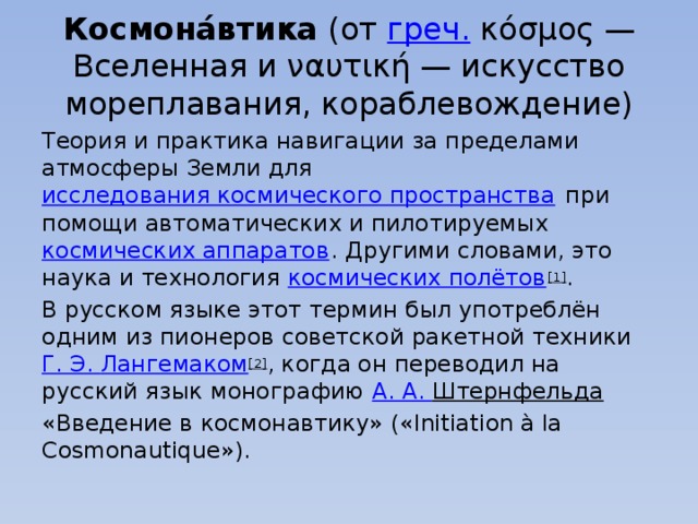 Космона́втика  (от  греч.  κόσμος — Вселенная и ναυτική — искусство мореплавания, кораблевождение) Теория и практика навигации за пределами атмосферы Земли для  исследования космического пространства  при помощи автоматических и пилотируемых  космических аппаратов . Другими словами, это наука и технология  космических полётов [1] . В русском языке этот термин был употреблён одним из пионеров советской ракетной техники  Г. Э.  Лангемаком [2] , когда он переводил на русский язык монографию  А. А.  Штернфельда   «Введение в космонавтику» («Initiation à la Cosmonautique»). 