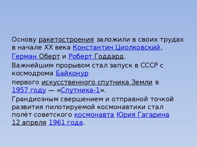 Основу  ракетостроения  заложили в своих трудах в начале XX века  Константин Циолковский ,  Герман Оберт  и  Роберт Годдард . Важнейшим прорывом стал запуск в СССР с космодрома  Байконур   первого  искусственного спутника Земли  в  1957 году  — « Спутника-1 ». Грандиозным свершением и отправной точкой развития пилотируемой космонавтики стал полёт советского  космонавта   Юрия Гагарина 12 апреля   1961 года . 