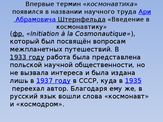Впервые термин « космонавтика » появился в названии научного труда  Ари Абрамовича Штернфельда  «Введение в космонавтику» ( фр.   «Initiation à la Cosmonautique» ), который был посвящён вопросам межпланетных путешествий. В  1933 году  работа была представлена польской научной общественности, но не вызвала интереса и была издана лишь в  1937 году  в СССР, куда в  1935  переехал автор. Благодаря ему же, в русский язык вошли слова «космонавт» и «космодром». 