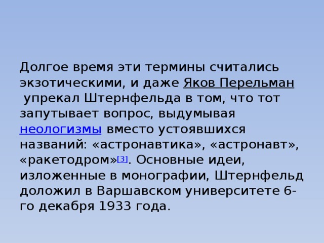 Долгое время эти термины считались экзотическими, и даже  Яков Перельман  упрекал Штернфельда в том, что тот запутывает вопрос, выдумывая  неологизмы  вместо устоявшихся названий: «астронавтика», «астронавт», «ракетодром» [3] . Основные идеи, изложенные в монографии, Штернфельд доложил в Варшавском университете 6-го декабря 1933 года. 