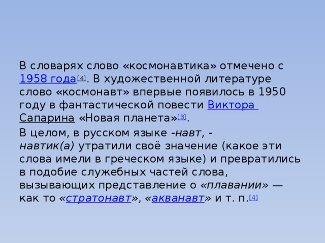 В словарях слово «космонавтика» отмечено с  1958 года [4] . В художественной литературе слово «космонавт» впервые появилось в 1950 году в фантастической повести  Виктора Сапарина  «Новая планета» [3] . В целом, в русском языке  -навт ,  -навтик(а)  утратили своё значение (какое эти слова имели в греческом языке) и превратились в подобие служебных частей слова, вызывающих представление о  «плавании»  — как то  « стратонавт » ,  « акванавт »  и т. п. [4] 