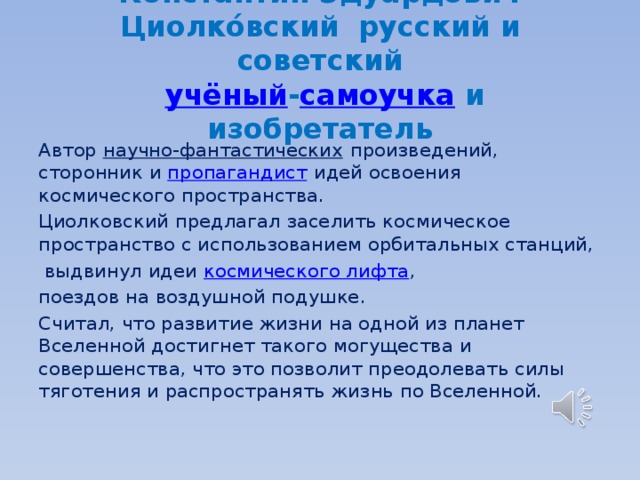 Константин Эдуа́рдович Циолко́вский   русский и советский    учёный - самоучка  и изобретатель Автор  научно-фантастических произведений, сторонник и  пропагандист  идей освоения космического пространства. Циолковский предлагал заселить космическое пространство с использованием орбитальных станций,  выдвинул идеи  космического лифта , поездов на воздушной подушке. Считал, что развитие жизни на одной из планет Вселенной достигнет такого могущества и совершенства, что это позволит преодолевать силы тяготения и распространять жизнь по Вселенной. 
