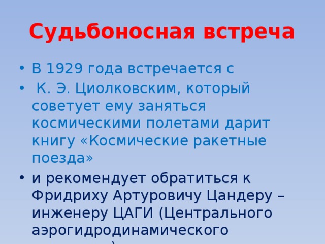 Судьбоносная встреча В 1929 года встречается с  К. Э. Циолковским, который советует ему заняться космическими полетами дарит книгу «Космические ракетные поезда»  и рекомендует обратиться к Фридриху Артуровичу Цандеру – инженеру ЦАГИ (Центрального аэрогидродинамического института). 
