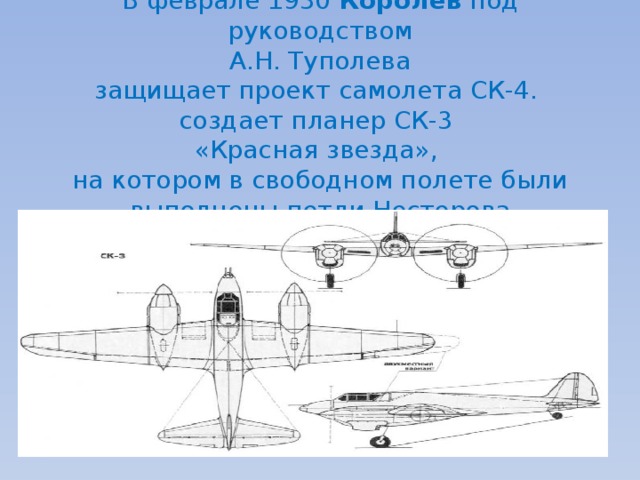  В феврале 1930 Королев под руководством  А.Н. Туполева  защищает проект самолета СК-4.  создает планер СК-3  «Красная звезда»,  на котором в свободном полете были выполнены петли Нестерова 