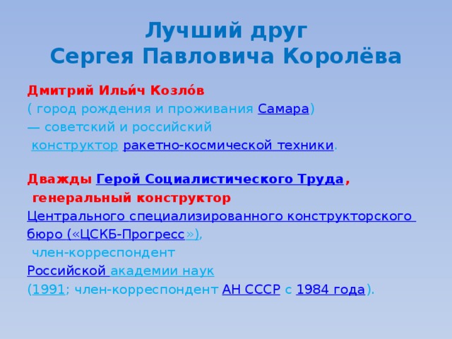 Лучший друг  Сергея Павловича Королёва Дмитрий Ильи́ч Козло́в   ( город рождения и проживания Самара )  — советский и российский   конструктор   ракетно-космической техники .   Дважды  Герой Социалистического Труда ,  генеральный конструктор  Центрального специализированного конструкторского бюро («ЦСКБ-Прогресс ») ,  член-корреспондент Российской академии наук   ( 1991 ; член-корреспондент  АН СССР  с  1984 года ). 