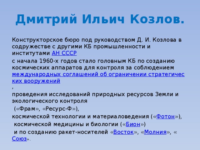 Дмитрий Ильич Козлов. Конструкторское бюро под руководством Д. И. Козлова в содружестве с другими КБ промышленности и институтами  АН СССР   с начала 1960-х годов стало головным КБ по созданию космических аппаратов для контроля за соблюдением  международных соглашений об ограничении стратегических вооружений , проведения исследований природных ресурсов Земли и экологического контроля  («Фрам», «Ресурс-Ф»), космической технологии и материаловедения (« Фотон »),  космической медицины и биологии (« Бион »)  и по созданию ракет-носителей « Восток », « Молния », « Союз ». 