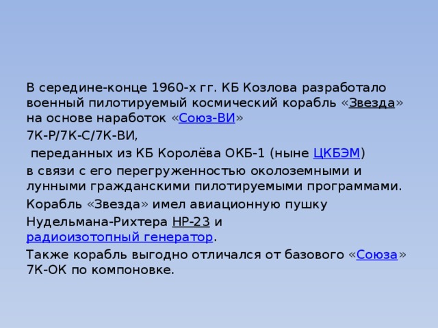 В середине-конце 1960-х гг. КБ Козлова разработало военный пилотируемый космический корабль « Звезда » на основе наработок « Союз-ВИ » 7К-Р/7К-С/7К-ВИ,  переданных из КБ Королёва ОКБ-1 (ныне  ЦКБЭМ ) в связи с его перегруженностью околоземными и лунными гражданскими пилотируемыми программами. Корабль «Звезда» имел авиационную пушку Нудельмана-Рихтера  НР-23  и  радиоизотопный генератор . Также корабль выгодно отличался от базового « Союза » 7К-ОК по компоновке. 