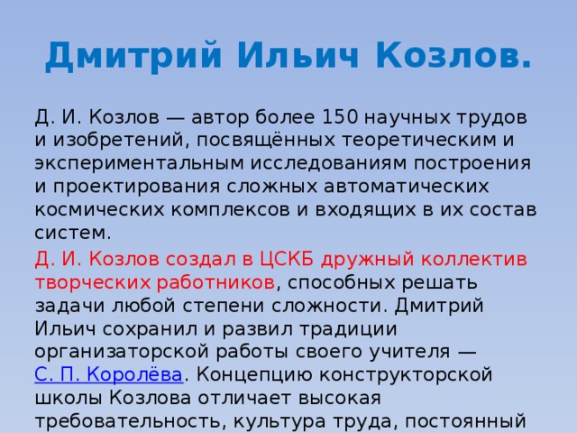 Дмитрий Ильич Козлов. Д. И. Козлов — автор более 150 научных трудов и изобретений, посвящённых теоретическим и экспериментальным исследованиям построения и проектирования сложных автоматических космических комплексов и входящих в их состав систем. Д. И. Козлов создал в ЦСКБ дружный коллектив творческих работников , способных решать задачи любой степени сложности. Дмитрий Ильич сохранил и развил традиции организаторской работы своего учителя —  С. П. Королёва . Концепцию конструкторской школы Козлова отличает высокая требовательность, культура труда, постоянный поиск и совершенствование. 
