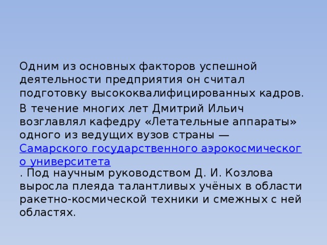 Одним из основных факторов успешной деятельности предприятия он считал подготовку высококвалифицированных кадров. В течение многих лет Дмитрий Ильич возглавлял кафедру «Летательные аппараты» одного из ведущих вузов страны —  Самарского государственного аэрокосмического университета . Под научным руководством Д. И. Козлова выросла плеяда талантливых учёных в области ракетно-космической техники и смежных с ней областях. 