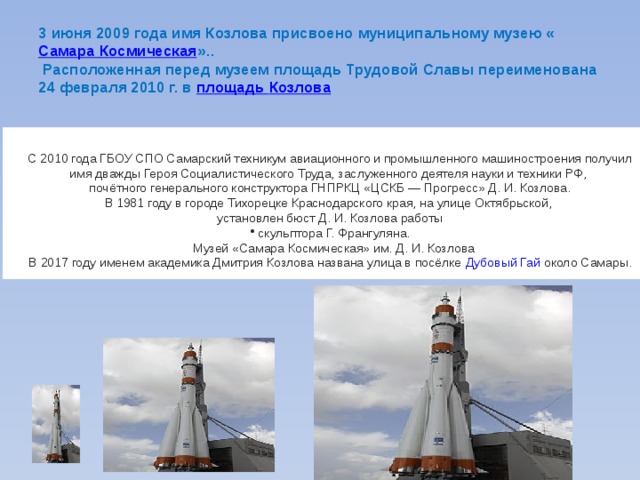 3 июня 2009 года имя Козлова присвоено муниципальному музею « Самара Космическая »..  Расположенная перед музеем площадь Трудовой Славы переименована 24 февраля 2010 г. в  площадь Козлова С 2010 года ГБОУ СПО Самарский техникум авиационного и промышленного машиностроения получил имя дважды Героя Социалистического Труда, заслуженного деятеля науки и техники РФ, почётного генерального конструктора ГНПРКЦ «ЦСКБ — Прогресс» Д. И. Козлова. В 1981 году в городе Тихорецке Краснодарского края, на улице Октябрьской, установлен бюст Д. И. Козлова работы  скульптора Г. Франгуляна.  Музей «Самара Космическая» им. Д. И. Козлова В 2017 году именем академика Дмитрия Козлова названа улица в посёлке  Дубовый Гай  около Самары. 