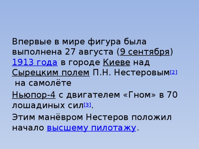 Впервые в мире фигура была выполнена 27 августа ( 9 сентября )  1913 года  в городе  Киеве  над  Сырецким полем  П.Н. Нестеровым [2]  на самолёте  Ньюпор-4   с двигателем «Гном» в 70 лошадиных сил [3] . Этим манёвром Нестеров положил начало  высшему пилотажу . 