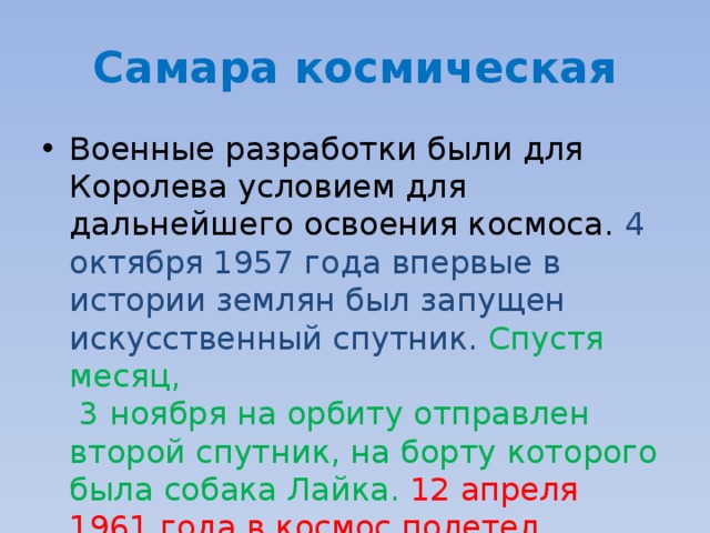 Самара космическая Военные разработки были для Королева условием для дальнейшего освоения космоса. 4 октября 1957 года впервые в истории землян был запущен искусственный спутник.  Спустя месяц,  3 ноября на орбиту отправлен второй спутник, на борту которого была собака Лайка. 12 апреля 1961 года в космос полетел  Юрий Алексеевич Гагарин . 