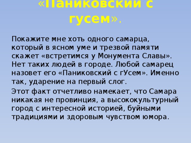 « Паниковский с гусем ».   Покажите мне хоть одного самарца, который в ясном уме и трезвой памяти скажет «встретимся у Монумента Славы». Нет таких людей в городе. Любой самарец назовет его «Паниковский с гУсем». Именно так, ударение на первый слог. Этот факт отчетливо намекает, что Самара никакая не провинция, а высококультурный город с интересной историей, буйными традициями и здоровым чувством юмора. 