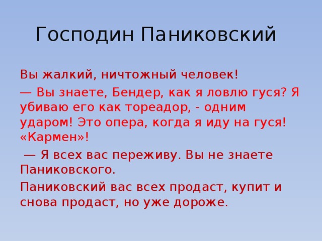Господин Паниковский Вы жалкий, ничтожный человек! — Вы знаете, Бендер, как я ловлю гуся? Я убиваю его как тореадор, - одним ударом! Это опера, когда я иду на гуся! «Кармен»!   — Я всех вас переживу. Вы не знаете Паниковского. Паниковский вас всех продаст, купит и снова продаст, но уже дороже. 