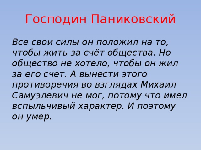 Господин Паниковский Все свои силы он положил на то, чтобы жить за счёт общества. Но общество не хотело, чтобы он жил за его счет. А вынести этого противоречия во взглядах Михаил Самуэлевич не мог, потому что имел вспыльчивый характер. И поэтому он умер. 