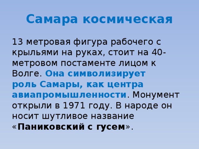 Самара космическая 13 метровая фигура рабочего с крыльями на руках, стоит на 40-метровом постаменте лицом к Волге. Она символизирует роль Самары, как центра авиапромышленности . Монумент открыли в 1971 году. В народе он носит шутливое название « Паниковский с гусем ». 