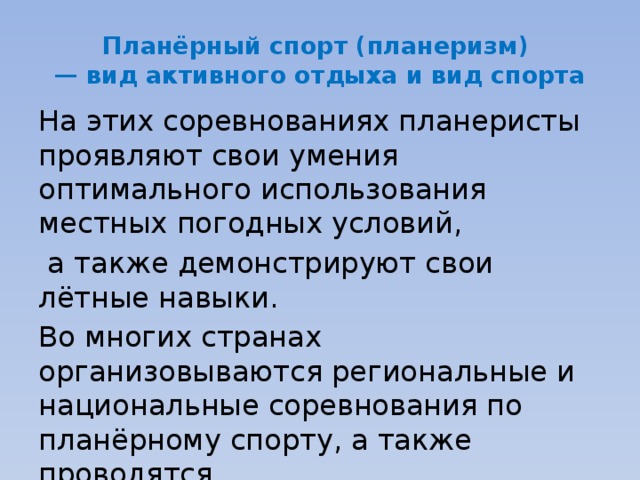 Планёрный спорт (планеризм)   — вид активного отдыха и вид спорта На этих соревнованиях планеристы проявляют свои умения оптимального использования местных погодных условий,  а также демонстрируют свои лётные навыки. Во многих странах организовываются региональные и национальные соревнования по планёрному спорту, а также проводятся чемпионаты мира . 