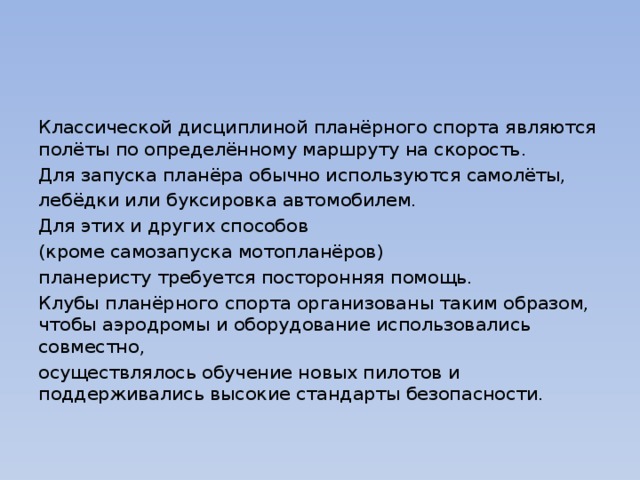 Классической дисциплиной планёрного спорта являются полёты по определённому маршруту на скорость. Для запуска планёра обычно используются самолёты, лебёдки или буксировка автомобилем. Для этих и других способов (кроме самозапуска мотопланёров) планеристу требуется посторонняя помощь. Клубы планёрного спорта организованы таким образом, чтобы аэродромы и оборудование использовались совместно, осуществлялось обучение новых пилотов и поддерживались высокие стандарты безопасности. 