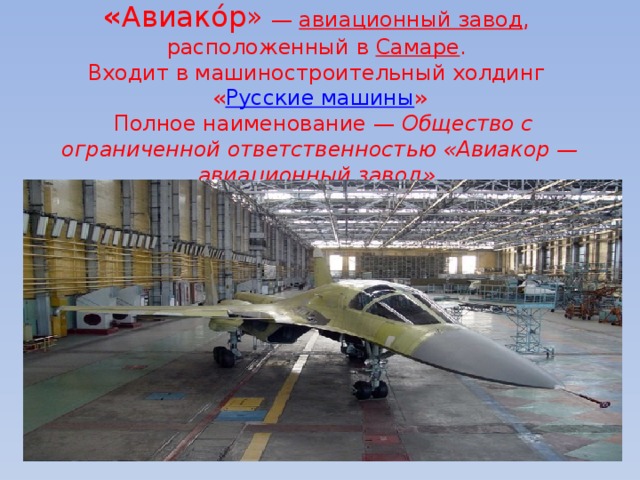  « Авиако́р»  —  авиационный завод ,  расположенный в  Самаре .  Входит в машиностроительный холдинг  « Русские машины »  Полное наименование —  Общество с ограниченной ответственностью «Авиакор — авиационный завод». 