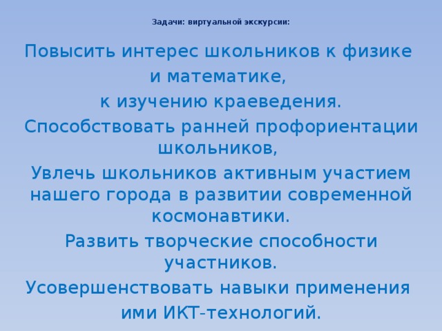  Задачи: виртуальной экскурсии:   Повысить интерес школьников к физике и математике, к изучению краеведения. Способствовать ранней профориентации школьников,  Увлечь школьников активным участием нашего города в развитии современной космонавтики. Развить творческие способности участников. Усовершенствовать навыки применения ими ИКТ-технологий. 