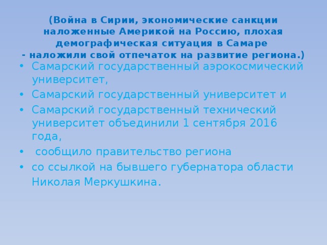  (Война в Сирии, экономические санкции наложенные Америкой на Россию, плохая демографическая ситуация в Самаре  - наложили свой отпечаток на развитие региона.) Самарский государственный аэрокосмический университет, Самарский государственный университет и Самарский государственный технический университет объединили 1 сентября 2016 года,  сообщило правительство региона со ссылкой на бывшего губернатора области Николая Меркушкина . 