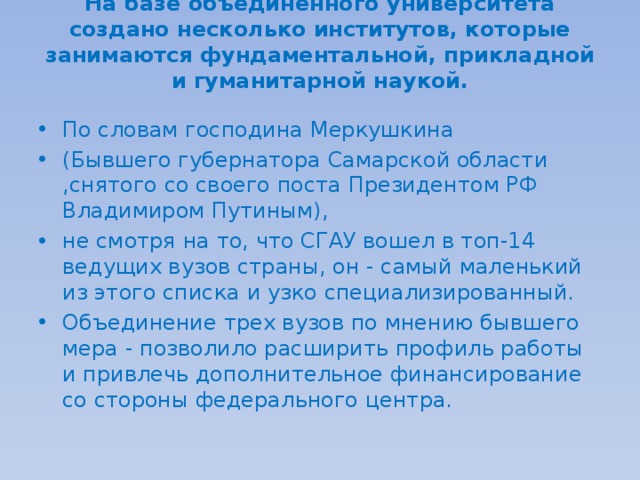 На базе объединенного университета создано несколько институтов, которые занимаются фундаментальной, прикладной и гуманитарной наукой.   По словам господина Меркушкина (Бывшего губернатора Самарской области ,снятого со своего поста Президентом РФ Владимиром Путиным), не смотря на то, что СГАУ вошел в топ-14 ведущих вузов страны, он - самый маленький из этого списка и узко специализированный. Объединение трех вузов по мнению бывшего мера - позволило расширить профиль работы и привлечь дополнительное финансирование со стороны федерального центра. 