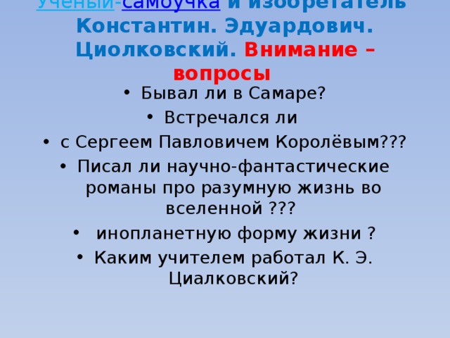Учёный - самоучка   и изобретатель  Константин. Эдуардович. Циолковский. Внимание – вопросы Бывал ли в Самаре? Встречался ли с Сергеем Павловичем Королёвым??? Писал ли научно-фантастические романы про разумную жизнь во вселенной ???  инопланетную форму жизни ? Каким учителем работал К. Э. Циалковский? 