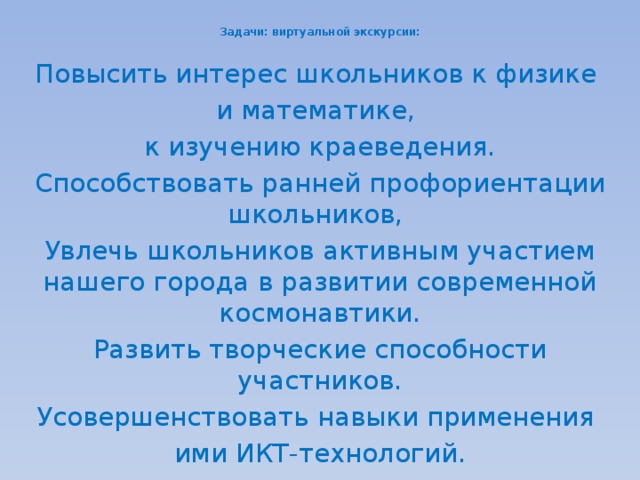  Задачи: виртуальной экскурсии:   Повысить интерес школьников к физике и математике, к изучению краеведения. Способствовать ранней профориентации школьников,  Увлечь школьников активным участием нашего города в развитии современной космонавтики. Развить творческие способности участников. Усовершенствовать навыки применения ими ИКТ-технологий. 