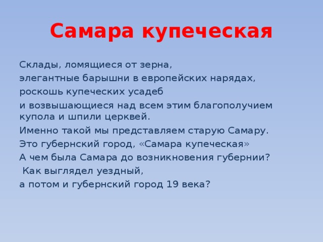 Самара купеческая Склады, ломящиеся от зерна, элегантные барышни в европейских нарядах, роскошь купеческих усадеб и возвышающиеся над всем этим благополучием купола и шпили церквей. Именно такой мы представляем старую Самару. Это губернский город, «Самара купеческая» А чем была Самара до возникновения губернии?  Как выглядел уездный, а потом и губернский город 19 века?  