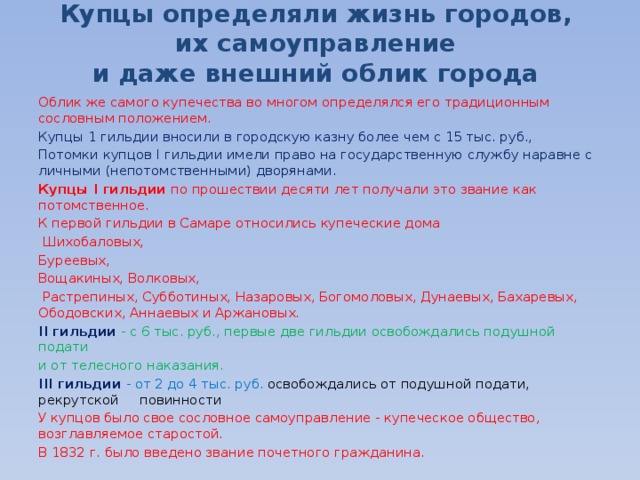 Купцы определяли жизнь городов,  их самоуправление  и даже внешний облик города Облик же самого купечества во многом определялся его традиционным сословным положением. Купцы 1 гильдии вносили в городскую казну более чем с 15 тыс. руб., Потомки купцов I гильдии имели право на государственную службу наравне с личными (непотомственными) дворянами. Купцы I гильдии по прошествии десяти лет получали это звание как потомственное. К первой гильдии в Самаре относились купеческие дома  Шихобаловых, Буреевых, Вощакиных, Волковых,  Растрепиных, Субботиных, Назаровых, Богомоловых, Дунаевых, Бахаревых, Ободовских, Аннаевых и Аржановых. II гильдии - с 6 тыс. руб., первые две гильдии освобождались подушной подати и от телесного наказания. III гильдии - от 2 до 4 тыс. руб. освобождались от подушной подати, рекрутской повинности У купцов было свое сословное самоуправление - купеческое общество, возглавляемое старостой.  В 1832 г. было введено звание почетного гражданина. 
