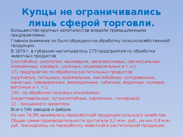 Купцы не ограничивались лишь сферой торговли. Большинство крупных капиталистов владели промышленными предприятиями. Главное внимание их было обращено на обработку сельскохозяйственной продукции. В 1879 г. в губернии насчитывалось 273 предприятия по обработке животных продуктов (скотобойни, салотопни, мыловарни, свечновосковые, свечносальные, кожевенные, клеевые, суконные, кошмоваляльные и т. п.), 171 предприятие по обработке растительных продуктов (крупчатые, поташные, крахмальные, маслобойные, солодовенные, канатные, пивоваренные, винокуренные, табачные, водочные, кулевые, ваточные и т. п.), 130 - по обработке полезных ископаемых (медеплавильные, чугунолитейные, кирпичные, гончарные), 12 - смешанного характера. Всего 596 заводов и фабрик. Из них 74,3% занимались переработкой продукции сельского хозяйства. Общая сумма производительности достигала 6,2 млн. руб., из них 5,8 млн. руб. приходилось на переработку животной и растительной продукции. 
