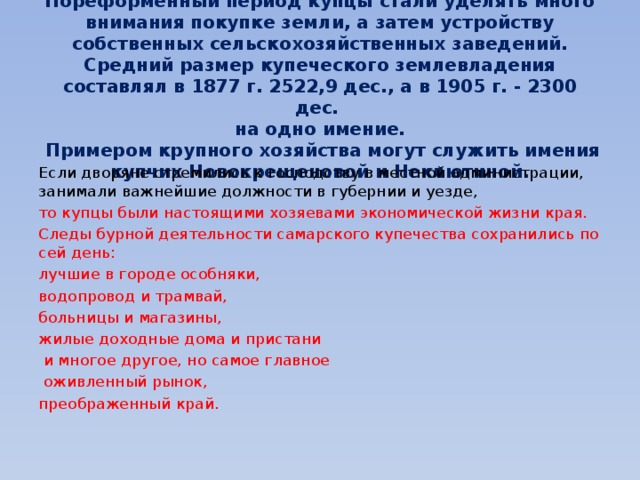   Пореформенный период купцы стали уделять много внимания покупке земли, а затем устройству собственных сельскохозяйственных заведений. Средний размер купеческого землевладения составлял в 1877 г. 2522,9 дес., а в 1905 г. - 2300 дес.  на одно имение.  Примером крупного хозяйства могут служить имения купчих Новокрещеновой и Неклютиной.   Если дворяне стремились к господству в местной администрации, занимали важнейшие должности в губернии и уезде, то купцы были настоящими хозяевами экономической жизни края. Следы бурной деятельности самарского купечества сохранились по сей день: лучшие в городе особняки, водопровод и трамвай, больницы и магазины, жилые доходные дома и пристани  и многое другое, но самое главное  оживленный рынок, преображенный край. 