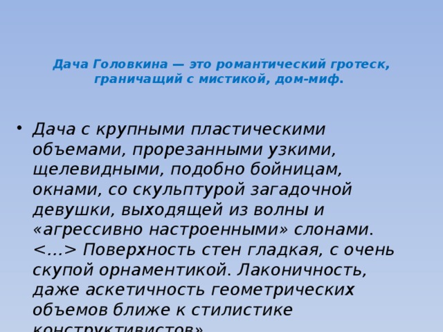                                            Дача Головкина — это романтический гротеск, граничащий с мистикой, дом-миф.     Дача с крупными пластическими объемами, прорезанными узкими, щелевидными, подобно бойницам, окнами, со скульптурой загадочной девушки, выходящей из волны и «агрессивно настроенными» слонами.  Поверхность стен гладкая, с очень скупой орнаментикой. Лаконичность, даже аскетичность геометрических объемов ближе к стилистике конструктивистов». 
