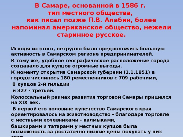В Самаре, основанной в 1586 г.  тип местного общества,  как писал позже П.В. Алабин, более напоминал американское общество, нежели старинное русское.  Исходя из этого, нетрудно было предположить большую активность в Самарском регионе предпринимателей. К тому же, удобное географическое расположение города создавало для купцов огромные выгоды. К моменту открытия Самарской губернии (1.1.1851) в городе числилось 180 ремесленников с 709 рабочими,  8 купцов 2-й гильдии  и 327 - третьей. Колоссальный размах развития торговой Самары пришелся на XIX век.  В первой его половине купечество Самарского края ориентировалось на животноводство - благодаря торговле с местными кочевниками - калмыками, башкирами и татарами у местных купцов была возможность за достаточно низкие цены покупать у них скот, выгуливать его и продавать по высоким ценам продукты животноводства. 