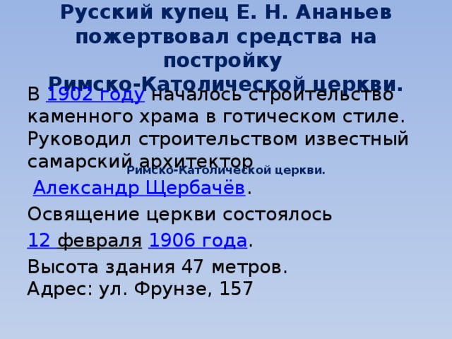 Русский купец Е. Н. Ананьев пожертвовал средства на постройку  Римско-Католической церкви. В  1902 году  началось строительство каменного храма в готическом стиле. Руководил строительством известный самарский архитектор   Александр Щербачёв . Освящение церкви состоялось  12 февраля   1906 года . Высота здания 47 метров.  Адрес: ул. Фрунзе, 157 Римско-Католической церкви. 