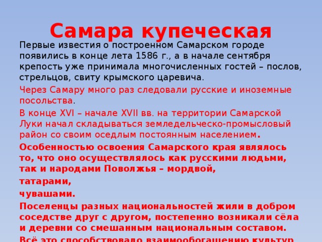 Самара купеческая Первые известия о построенном Самарском городе появились в конце лета 1586 г., а в начале сентября крепость уже принимала многочисленных гостей – послов, стрельцов, свиту крымского царевича. Через Самару много раз следовали русские и иноземные посольства . В конце XVI – начале XVII вв. на территории Самарской Луки начал складываться земледельческо-промысловый район со своим оседлым постоянным населением . Особенностью освоения Самарского края являлось то, что оно осуществлялось как русскими людьми, так и народами Поволжья – мордвой, татарами, чувашами. Поселенцы разных национальностей жили в добром соседстве друг с другом, постепенно возникали сёла и деревни со смешанным национальным составом. Всё это способствовало взаимообогащению культур всех народов. 