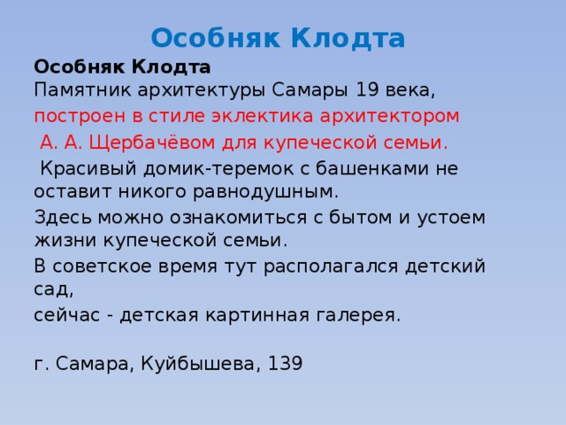 Особняк Клодта    Особняк Клодта   Памятник архитектуры Самары 19 века, построен в стиле эклектика архитектором  А. А. Щербачёвом для купеческой семьи.  Красивый домик-теремок с башенками не оставит никого равнодушным. Здесь можно ознакомиться с бытом и устоем жизни купеческой семьи. В советское время тут располагался детский сад, сейчас - детская картинная галерея.   г. Самара, Куйбышева, 139 