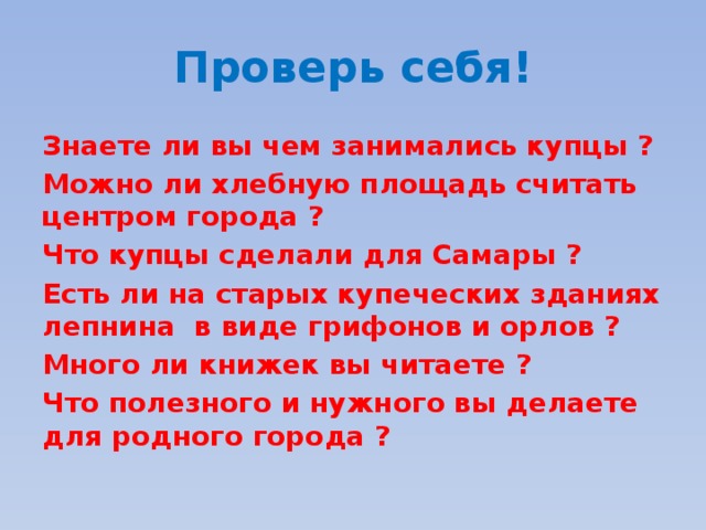 Проверь себя! Знаете ли вы чем занимались купцы ? Можно ли хлебную площадь считать центром города ? Что купцы сделали для Самары ? Есть ли на старых купеческих зданиях лепнина в виде грифонов и орлов ? Много ли книжек вы читаете ? Что полезного и нужного вы делаете для родного города ? 