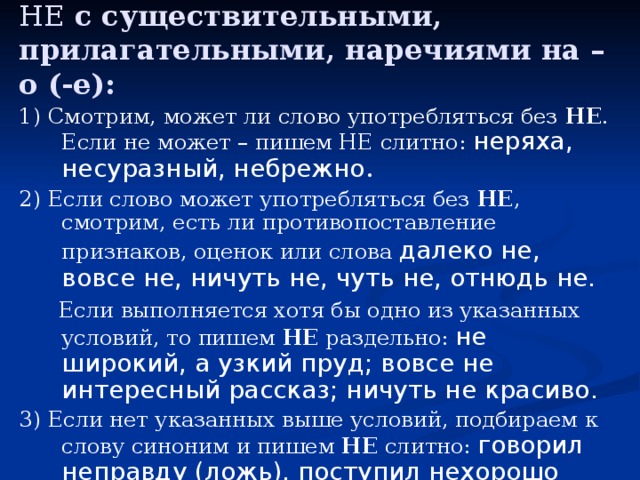 НЕ с существительными, прилагательными, наречиями на –о (-е): 1) Смотрим, может ли слово употребляться без НЕ . Если не может – пишем НЕ слитно: неряха, несуразный, небрежно . 2) Если слово может употребляться без НЕ , смотрим, есть ли противопоставление признаков, оценок или слова далеко не,  вовсе не, ничуть не, чуть не, отнюдь не.  Если выполняется хотя бы одно из указанных условий, то пишем НЕ раздельно: не широкий, а узкий пруд; вовсе не интересный рассказ; ничуть не красиво. 3) Если нет указанных выше условий, подбираем к слову синоним и пишем НЕ слитно: говорил неправду (ложь), поступил нехорошо (плохо). 