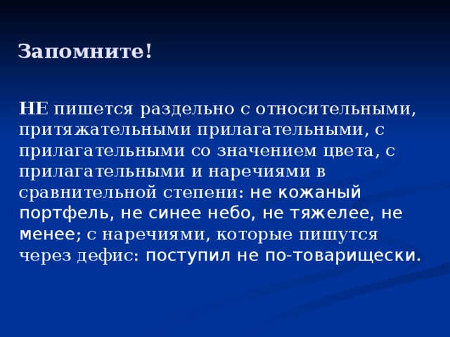 Запомните! НЕ пишется раздельно с относительными, притяжательными прилагательными, с прилагательными со значением цвета, с прилагательными и наречиями в сравнительной степени: не кожаный портфель, не синее небо, не тяжелее, не менее ; с наречиями, которые пишутся через дефис: поступил не по-товарищески . 